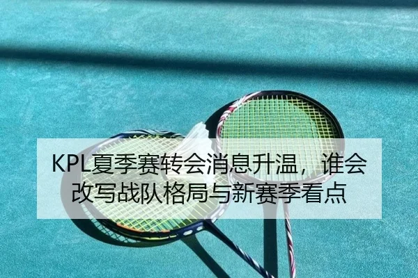 KPL夏季赛转会消息升温，谁会改写战队格局与新赛季看点（maiqiuwang）